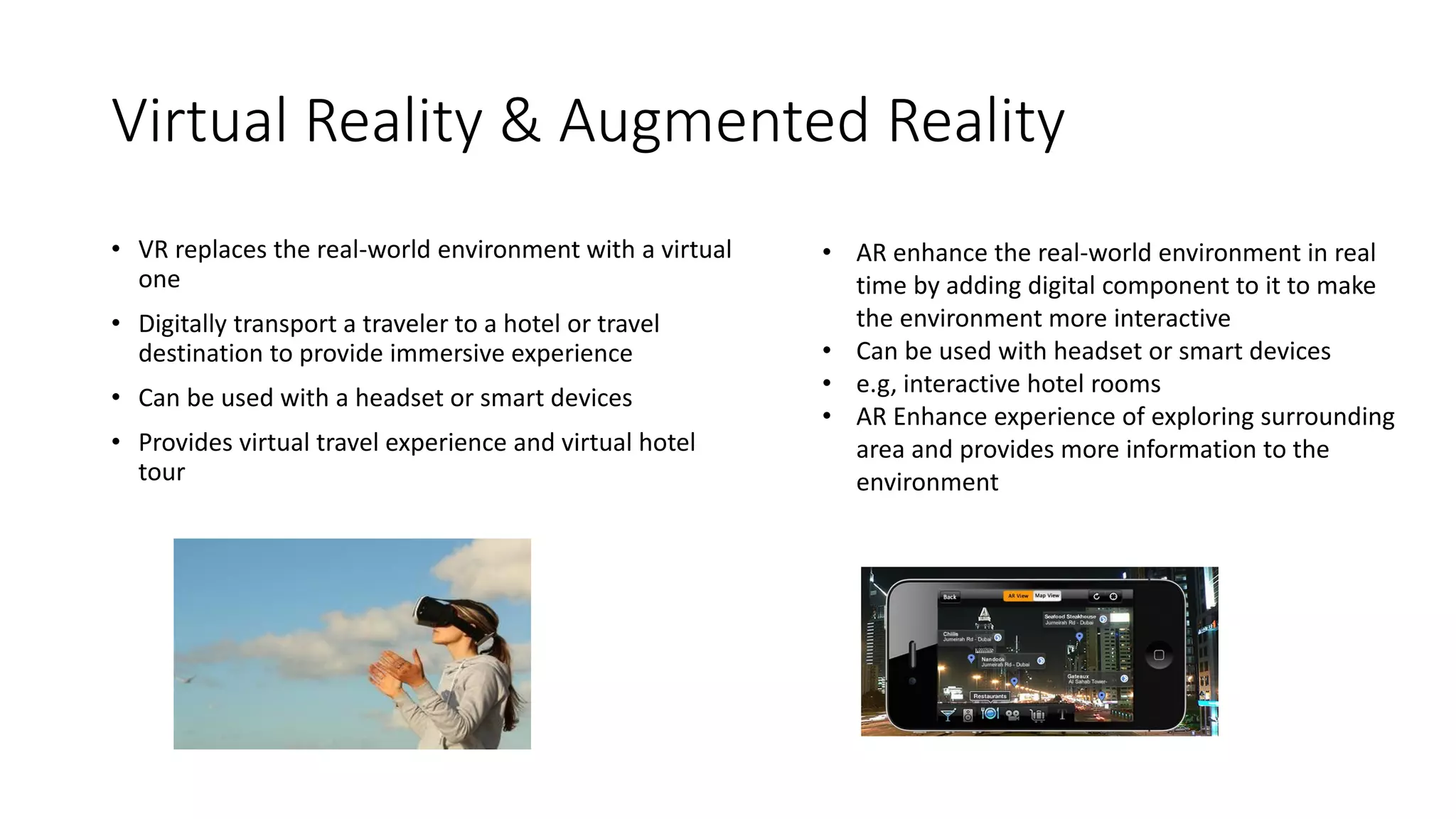 Virtual Reality & Augmented Reality
• VR replaces the real-world environment with a virtual
one
• Digitally transport a traveler to a hotel or travel
destination to provide immersive experience
• Can be used with a headset or smart devices
• Provides virtual travel experience and virtual hotel
tour
• AR enhance the real-world environment in real
time by adding digital component to it to make
the environment more interactive
• Can be used with headset or smart devices
• e.g, interactive hotel rooms
• AR Enhance experience of exploring surrounding
area and provides more information to the
environment
 