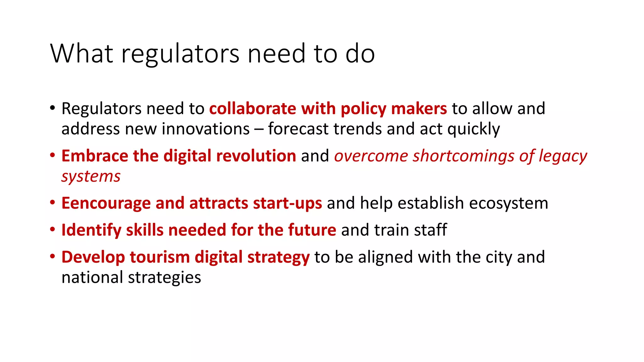 What regulators need to do
• Regulators need to collaborate with policy makers to allow and
address new innovations – forecast trends and act quickly
• Embrace the digital revolution and overcome shortcomings of legacy
systems
• Eencourage and attracts start-ups and help establish ecosystem
• Identify skills needed for the future and train staff
• Develop tourism digital strategy to be aligned with the city and
national strategies
 
