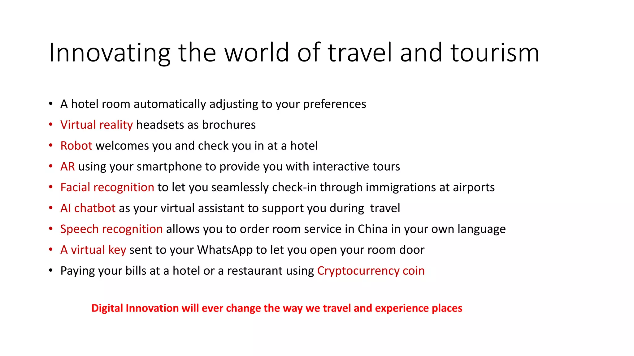 Innovating the world of travel and tourism
• A hotel room automatically adjusting to your preferences
• Virtual reality headsets as brochures
• Robot welcomes you and check you in at a hotel
• AR using your smartphone to provide you with interactive tours
• Facial recognition to let you seamlessly check-in through immigrations at airports
• AI chatbot as your virtual assistant to support you during travel
• Speech recognition allows you to order room service in China in your own language
• A virtual key sent to your WhatsApp to let you open your room door
• Paying your bills at a hotel or a restaurant using Cryptocurrency coin
Digital Innovation will ever change the way we travel and experience places
 