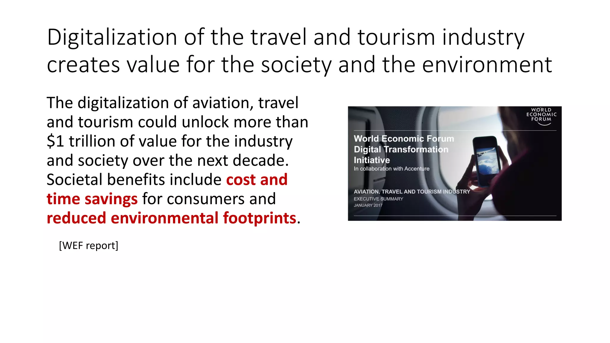 Digitalization of the travel and tourism industry
creates value for the society and the environment
The digitalization of aviation, travel
and tourism could unlock more than
$1 trillion of value for the industry
and society over the next decade.
Societal benefits include cost and
time savings for consumers and
reduced environmental footprints.
[WEF report]
 