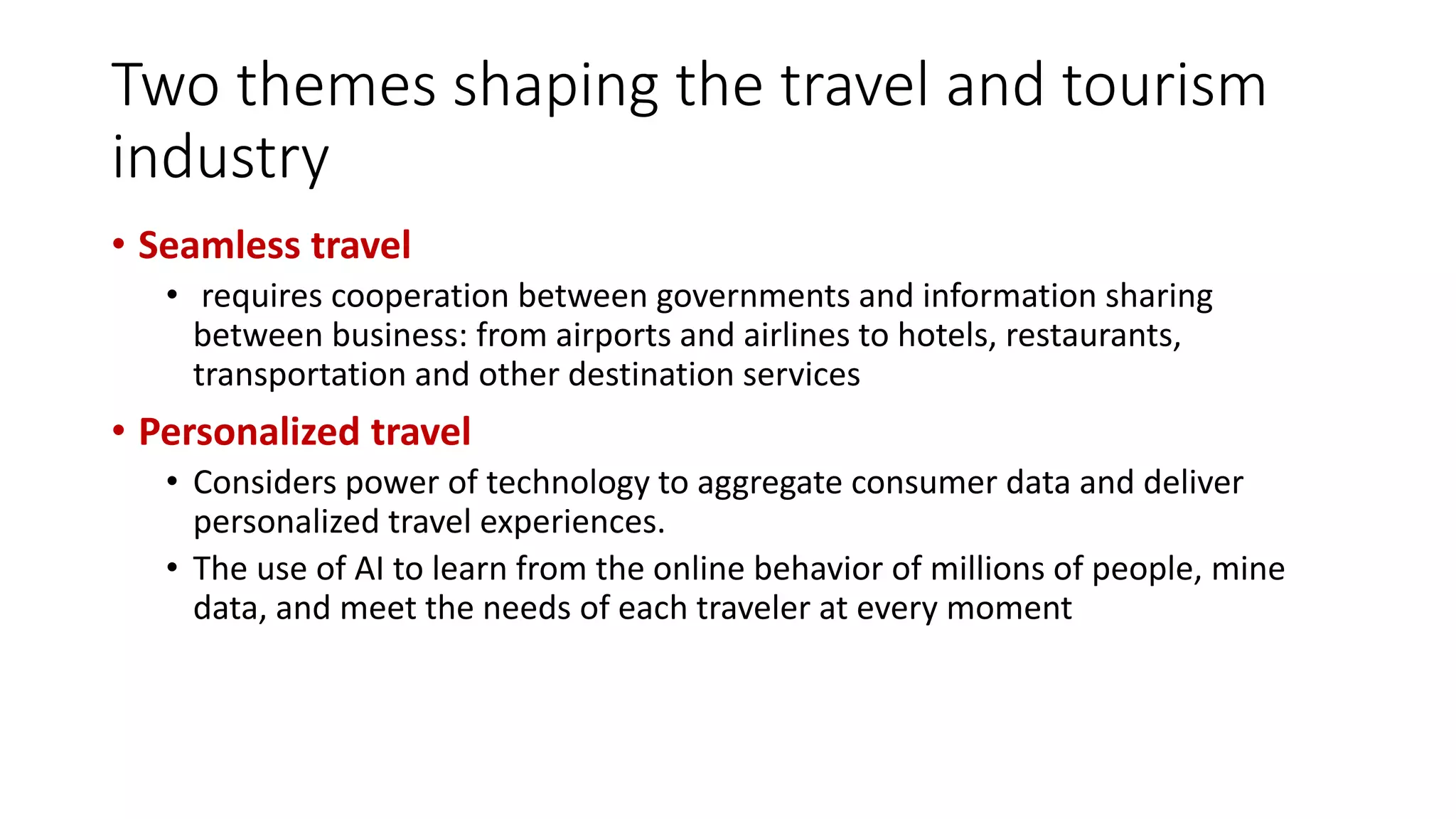 Two themes shaping the travel and tourism
industry
• Seamless travel
• requires cooperation between governments and information sharing
between business: from airports and airlines to hotels, restaurants,
transportation and other destination services
• Personalized travel
• Considers power of technology to aggregate consumer data and deliver
personalized travel experiences.
• The use of AI to learn from the online behavior of millions of people, mine
data, and meet the needs of each traveler at every moment
 