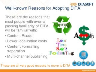 Well-known Reasons for Adopting DITA
These are the reasons that
most people with even a
passing familiarity of DITA
will be familiar with:
• Content Reuse
• Lower localization costs
• Content/Formatting
separation
• Multi-channel publishing
These are all very good reasons to move to DITA
 