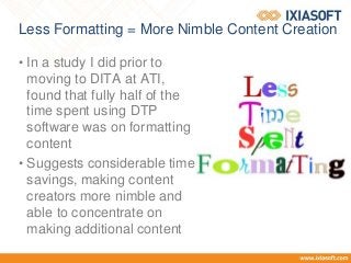 Less Formatting = More Nimble Content Creation
• In a study I did prior to
moving to DITA at ATI,
found that fully half of the
time spent using DTP
software was on formatting
content
• Suggests considerable time
savings, making content
creators more nimble and
able to concentrate on
making additional content
 