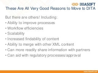 These Are All Very Good Reasons to Move to DITA
But there are others! Including:
• Ability to improve processes
• Workflow efficiencies
• Scalability
• Increased findability of content
• Ability to merge with other XML content
• Can more readily share information with partners
• Can aid with regulatory processes/approval
 