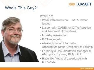 Who’s This Guy?
What I do:
• Work with clients on DITA IA-related
issues
• Liaison with OASIS; on DITA Adoption
and Technical Committees
• Industry researcher
• DITA evangelist
• Also lecturer on Information
Architecture at the University of Toronto
• Formerly a Documentation Manager at
AMD prior to joining IXIASOFT
• Have 10+ Years of experience with
DITA XML
 