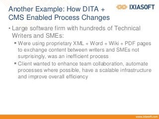 Another Example: How DITA +
CMS Enabled Process Changes
• Large software firm with hundreds of Technical
Writers and SMEs:
 Were using proprietary XML + Word + Wiki + PDF pages
to exchange content between writers and SMEs not
surprisingly, was an inefficient process
 Client wanted to enhance team collaboration, automate
processes where possible, have a scalable infrastructure
and improve overall efficiency
 