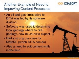 Another Example of Need to
Improving Content Processes
• An oil and gas firm's drive to
DITA was led by its software
division
• Software was used to determine
local geology where to drill,
geology, how much oil to expect
• Had a strong use case for
MathML (which DITA can do)
• Also a need to edit content while
in the field
 