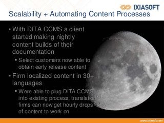 Scalability + Automating Content Processes
• With DITA CCMS a client
started making nightly
content builds of their
documentation
 Select customers now able to
obtain early release content
• Firm localized content in 30+
languages
 Were able to plug DITA CCMS
into existing process; translation
firms can now get hourly drops
of content to work on
 