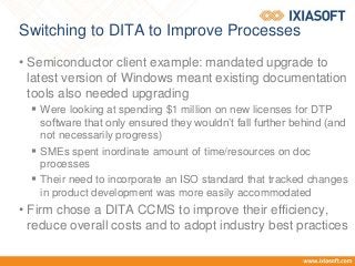 Switching to DITA to Improve Processes
• Semiconductor client example: mandated upgrade to
latest version of Windows meant existing documentation
tools also needed upgrading
 Were looking at spending $1 million on new licenses for DTP
software that only ensured they wouldn’t fall further behind (and
not necessarily progress)
 SMEs spent inordinate amount of time/resources on doc
processes
 Their need to incorporate an ISO standard that tracked changes
in product development was more easily accommodated
• Firm chose a DITA CCMS to improve their efficiency,
reduce overall costs and to adopt industry best practices
 