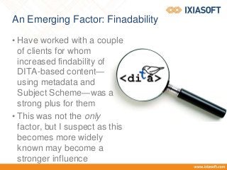 An Emerging Factor: Finadability
• Have worked with a couple
of clients for whom
increased findability of
DITA-based content—
using metadata and
Subject Scheme—was a
strong plus for them
• This was not the only
factor, but I suspect as this
becomes more widely
known may become a
stronger influence
 