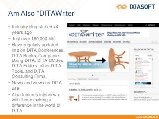 Am Also “DITAWriter”
• Industry blog started +4
years ago
• Just over 160,000 hits
• Have regularly updated
info on DITA Conferences,
DITA Books, Companies
Using DITA, DITA CMSes,
DITA Editors, other DITA
Tools, and DITA
Consulting Firms
• News and views on DITA
use
• Also features interviews
with those making a
difference in the world of
DITA
 
