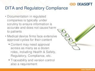 DITA and Regulatory Compliance
• Documentation in regulated
companies is typically under
scrutiny to ensure information is
accurate and does not cause harm
to patients
• Medical device firms face extensive
approval cycles for their content
 Content may need approval
across as many as a dozen
roles, including Health & Safety,
Regulatory, Compliance, etc.
 Traceability and version control
also a requirement
 