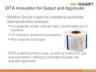 DITA Innovation for Output and Approvals
• Medical Device customer needed to automate
label-production process:
 2-3 separate review roles per item, coordinated over 6
locations
 13 individual related forms/systems
 Not a typical output type
DITA enabled content reuse, as well as context for use
and association, helping to automate process and
expedite approvals
 