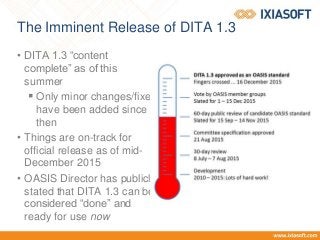 The Imminent Release of DITA 1.3
• DITA 1.3 “content
complete” as of this
summer
 Only minor changes/fixes
have been added since
then
• Things are on-track for
official release as of mid-
December 2015
• OASIS Director has publicly
stated that DITA 1.3 can be
considered “done” and
ready for use now
 