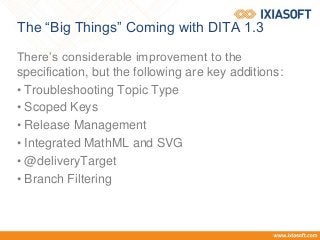 The “Big Things” Coming with DITA 1.3
There’s considerable improvement to the
specification, but the following are key additions:
• Troubleshooting Topic Type
• Scoped Keys
• Release Management
• Integrated MathML and SVG
• @deliveryTarget
• Branch Filtering
 