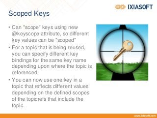 Scoped Keys
• Can "scope" keys using new
@keyscope attribute, so different
key values can be "scoped"
• For a topic that is being reused,
you can specify different key
bindings for the same key name
depending upon where the topic is
referenced
• You can now use one key in a
topic that reflects different values
depending on the defined scopes
of the topicrefs that include the
topic.
 
