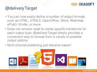 @deliveryTarget
• You can now easily define a number of output formats,
such as HTML, HTML5, OpenOffice, Word, WebHelp,
ePub3, Kindle, or more
• Does not remove need to create specific transforms for
each output type. @deliveryTarget simply provides a
convenient way to choose from a variety of possible
output options
• Multi-channel publishing just became easier!
 