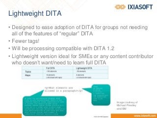 Lightweight DITA
• Designed to ease adoption of DITA for groups not needing
all of the features of “regular” DITA
• Fewer tags!
• Will be processing compatible with DITA 1.2
• Lightweight version ideal for SMEs or any content contributor
who doesn’t want/need to learn full DITA
Image courtesy of
Michael Priestley
and IBM
 