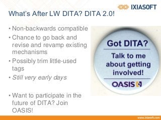 What’s After LW DITA? DITA 2.0!
• Non-backwards compatible
• Chance to go back and
revise and revamp existing
mechanisms
• Possibly trim little-used
tags
• Still very early days
• Want to participate in the
future of DITA? Join
OASIS!
 