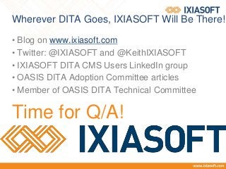 Wherever DITA Goes, IXIASOFT Will Be There!
• Blog on www.ixiasoft.com
• Twitter: @IXIASOFT and @KeithIXIASOFT
• IXIASOFT DITA CMS Users LinkedIn group
• OASIS DITA Adoption Committee articles
• Member of OASIS DITA Technical Committee
Time for Q/A!
 