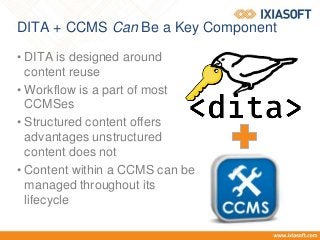 DITA + CCMS Can Be a Key Component
• DITA is designed around
content reuse
• Workflow is a part of most
CCMSes
• Structured content offers
advantages unstructured
content does not
• Content within a CCMS can be
managed throughout its
lifecycle
 