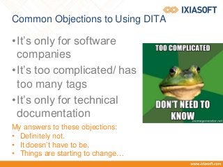 Common Objections to Using DITA
•It’s only for software
companies
•It’s too complicated/ has
too many tags
•It’s only for technical
documentation
My answers to these objections:
• Definitely not.
• It doesn’t have to be.
• Things are starting to change…
 