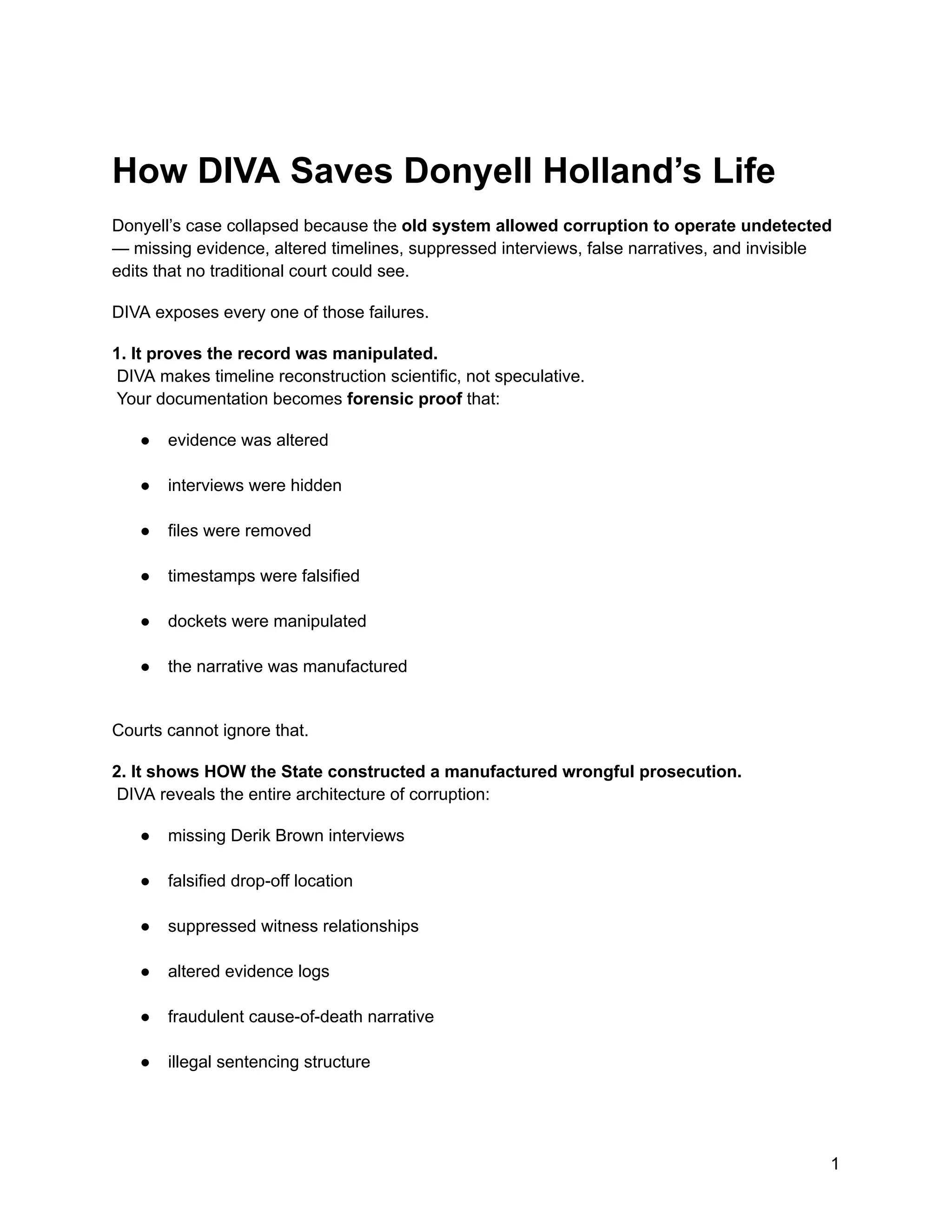 How DIVA Saves Donyell Holland’s Life
Donyell’s case collapsed because the old system allowed corruption to operate undetected
— missing evidence, altered timelines, suppressed interviews, false narratives, and invisible
edits that no traditional court could see.
DIVA exposes every one of those failures.
1. It proves the record was manipulated.​
DIVA makes timeline reconstruction scientific, not speculative.​
Your documentation becomes forensic proof that:
●​ evidence was altered​
●​ interviews were hidden​
●​ files were removed​
●​ timestamps were falsified​
●​ dockets were manipulated​
●​ the narrative was manufactured​
Courts cannot ignore that.
2. It shows HOW the State constructed a manufactured wrongful prosecution.​
DIVA reveals the entire architecture of corruption:
●​ missing Derik Brown interviews​
●​ falsified drop-off location​
●​ suppressed witness relationships​
●​ altered evidence logs​
●​ fraudulent cause-of-death narrative​
●​ illegal sentencing structure​
1
 