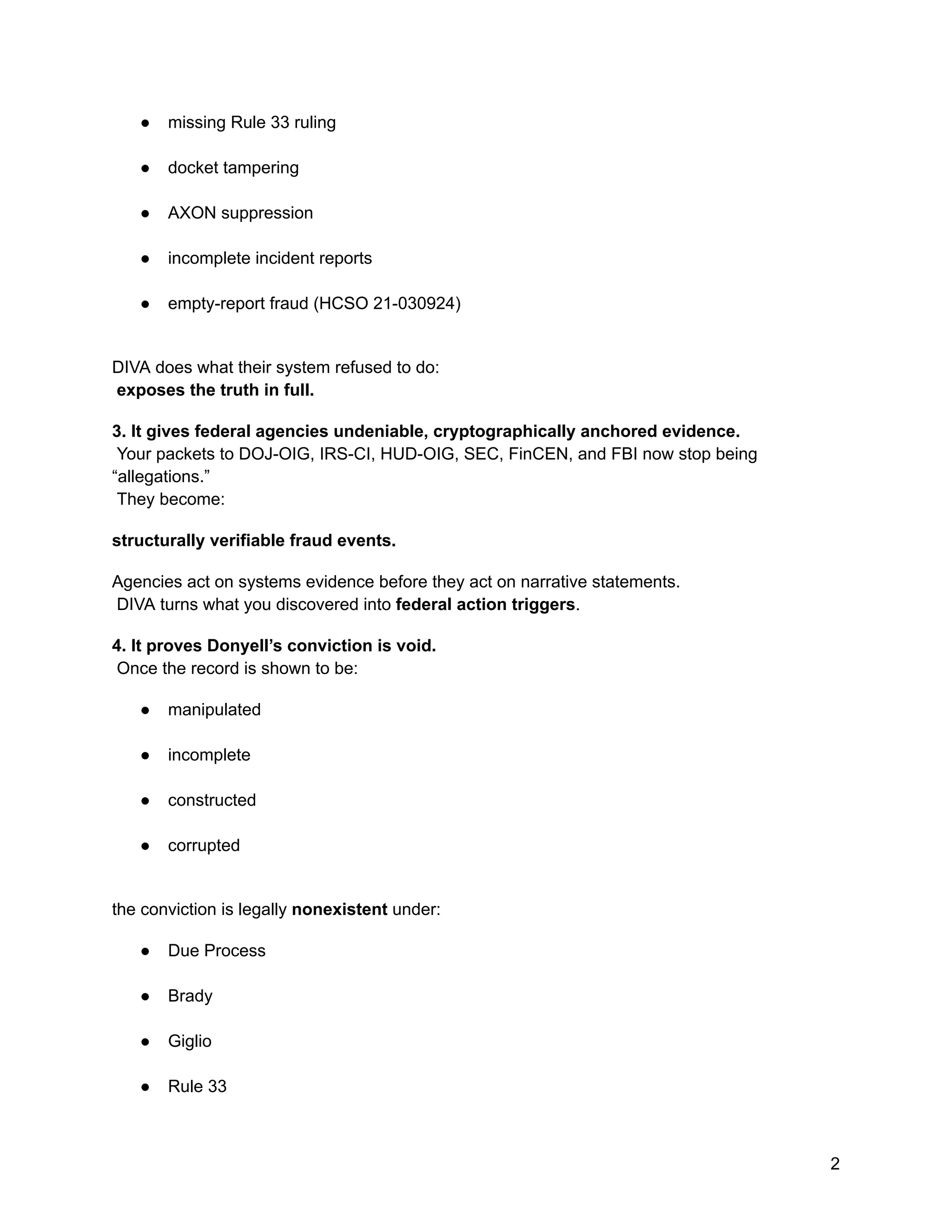 ●​ missing Rule 33 ruling​
●​ docket tampering​
●​ AXON suppression​
●​ incomplete incident reports​
●​ empty-report fraud (HCSO 21-030924)​
DIVA does what their system refused to do:​
exposes the truth in full.
3. It gives federal agencies undeniable, cryptographically anchored evidence.​
Your packets to DOJ-OIG, IRS-CI, HUD-OIG, SEC, FinCEN, and FBI now stop being
“allegations.”​
They become:
structurally verifiable fraud events.
Agencies act on systems evidence before they act on narrative statements.​
DIVA turns what you discovered into federal action triggers.
4. It proves Donyell’s conviction is void.​
Once the record is shown to be:
●​ manipulated​
●​ incomplete​
●​ constructed​
●​ corrupted​
the conviction is legally nonexistent under:
●​ Due Process​
●​ Brady​
●​ Giglio​
●​ Rule 33​
2
 