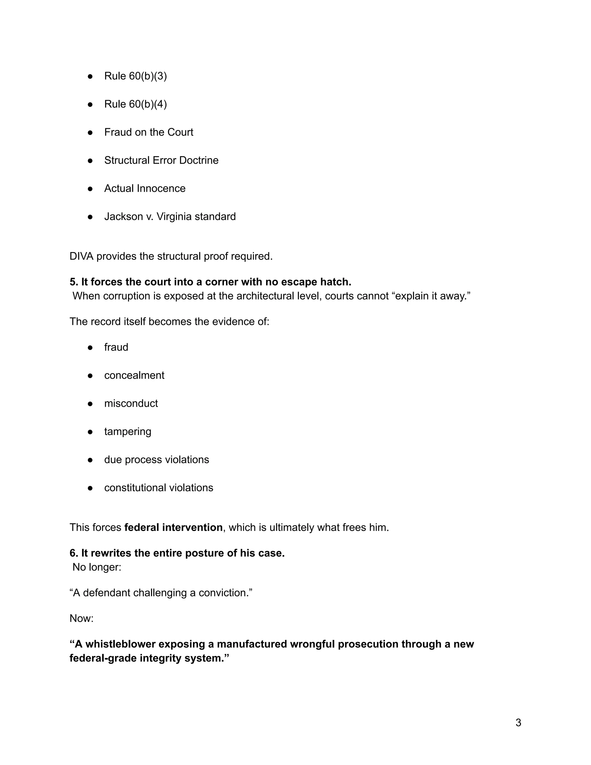 ●​ Rule 60(b)(3)​
●​ Rule 60(b)(4)​
●​ Fraud on the Court​
●​ Structural Error Doctrine​
●​ Actual Innocence​
●​ Jackson v. Virginia standard​
DIVA provides the structural proof required.
5. It forces the court into a corner with no escape hatch.​
When corruption is exposed at the architectural level, courts cannot “explain it away.”
The record itself becomes the evidence of:
●​ fraud​
●​ concealment​
●​ misconduct​
●​ tampering​
●​ due process violations​
●​ constitutional violations​
This forces federal intervention, which is ultimately what frees him.
6. It rewrites the entire posture of his case.​
No longer:
“A defendant challenging a conviction.”
Now:
“A whistleblower exposing a manufactured wrongful prosecution through a new
federal-grade integrity system.”
3
 