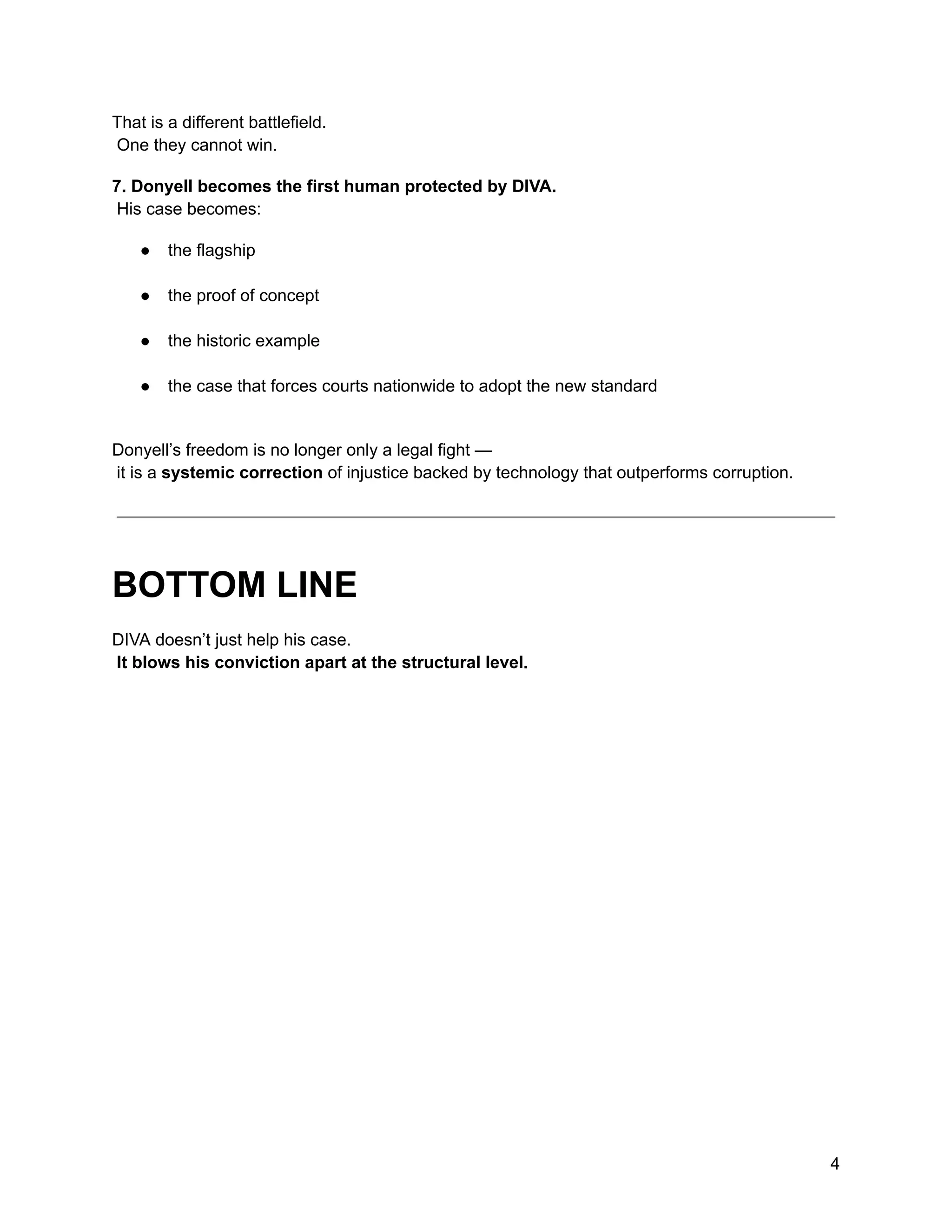 That is a different battlefield.​
One they cannot win.
7. Donyell becomes the first human protected by DIVA.​
His case becomes:
●​ the flagship​
●​ the proof of concept​
●​ the historic example​
●​ the case that forces courts nationwide to adopt the new standard​
Donyell’s freedom is no longer only a legal fight —​
it is a systemic correction of injustice backed by technology that outperforms corruption.
BOTTOM LINE
DIVA doesn’t just help his case.​
It blows his conviction apart at the structural level.
4
 