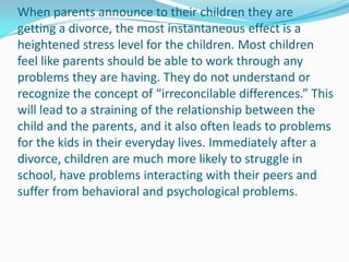 When parents announce to their children they are
getting a divorce, the most instantaneous effect is a
heightened stress level for the children. Most children
feel like parents should be able to work through any
problems they are having. They do not understand or
recognize the concept of “irreconcilable differences.” This
will lead to a straining of the relationship between the
child and the parents, and it also often leads to problems
for the kids in their everyday lives. Immediately after a
divorce, children are much more likely to struggle in
school, have problems interacting with their peers and
suffer from behavioral and psychological problems.
 
