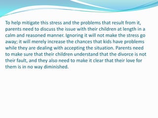 To help mitigate this stress and the problems that result from it,
parents need to discuss the issue with their children at length in a
calm and reasoned manner. Ignoring it will not make the stress go
away; it will merely increase the chances that kids have problems
while they are dealing with accepting the situation. Parents need
to make sure that their children understand that the divorce is not
their fault, and they also need to make it clear that their love for
them is in no way diminished.
 