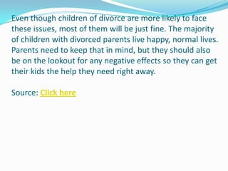 Even though children of divorce are more likely to face
these issues, most of them will be just fine. The majority
of children with divorced parents live happy, normal lives.
Parents need to keep that in mind, but they should also
be on the lookout for any negative effects so they can get
their kids the help they need right away.

Source: Click here
 
