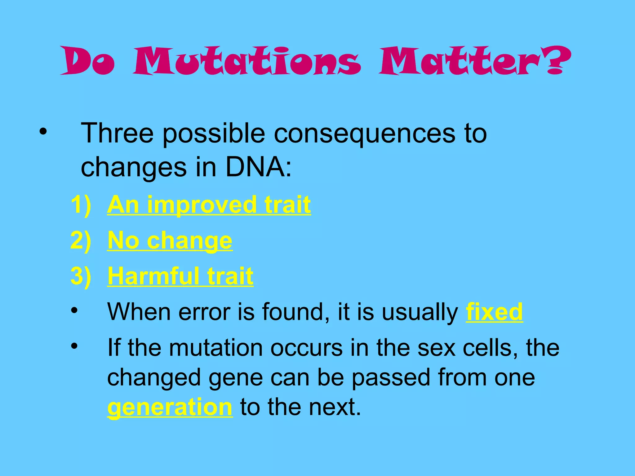 Do Mutations Matter?
•   Three possible consequences to
    changes in DNA:
    1)   An improved trait
    2)   No change
    3)   Harmful trait
    •    When error is found, it is usually fixed
    •    If the mutation occurs in the sex cells, the
         changed gene can be passed from one
         generation to the next.
 
