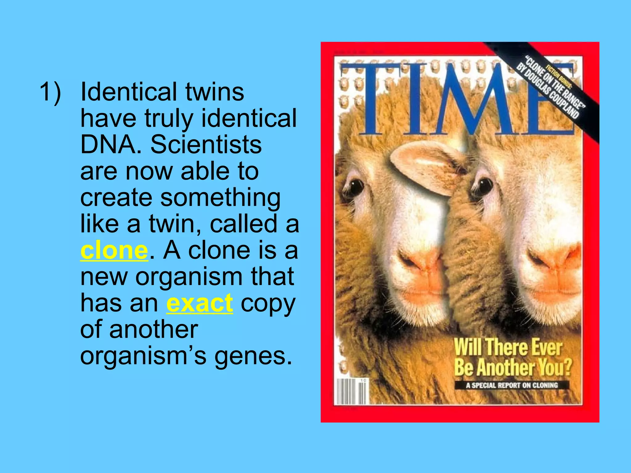 1) Identical twins
   have truly identical
   DNA. Scientists
   are now able to
   create something
   like a twin, called a
   clone. A clone is a
   new organism that
   has an exact copy
   of another
   organism’s genes.
 