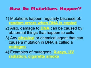 How Do Mutations Happen?

1) Mutations happen regularly because of:
  random errors when DNA is copied
2) Also, damage to DNA can be caused by
  abnormal things that happen to cells
3) Any physical or chemical agent that can
  cause a mutation in DNA is called a
  mutagen.
4) Examples of mutagens: X-rays, UV
  radiation, cigarette smoke
 