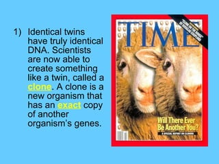 1) Identical twins
   have truly identical
   DNA. Scientists
   are now able to
   create something
   like a twin, called a
   clone. A clone is a
   new organism that
   has an exact copy
   of another
   organism’s genes.
 