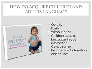 HOW DO ACQUIRE CHILDREN AND
ADULTS LANGUAGE
• Quickly
• Easily
• Without effort
• Children acquire
language through
interaction
• Conversation
• Exaggerated intonation
and sounds
 