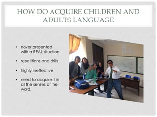 HOW DO ACQUIRE CHILDREN AND
ADULTS LANGUAGE
• never presented
with a REAL situation
• repetitions and drills
• highly ineffective
• need to acquire it in
all the senses of the
word.
 