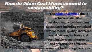 The Adani coal mines aim to
achieve sustainable
development, which has many
advantages, including optimized
environmental quality, increased
social fairness, inclusive and
sustainable economic growth,
and preservation of natural
resources for future generations.
How do Adani Coal Mines commit to
sustainability?
 