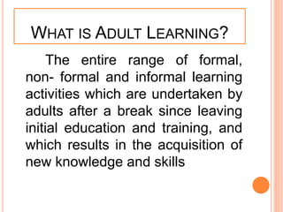WHAT IS ADULT LEARNING?
The entire range of formal,
non- formal and informal learning
activities which are undertaken by
adults after a break since leaving
initial education and training, and
which results in the acquisition of
new knowledge and skills
 