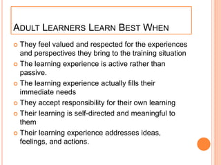 ADULT LEARNERS LEARN BEST WHEN
 They feel valued and respected for the experiences
and perspectives they bring to the training situation
 The learning experience is active rather than
passive.
 The learning experience actually fills their
immediate needs
 They accept responsibility for their own learning
 Their learning is self-directed and meaningful to
them
 Their learning experience addresses ideas,
feelings, and actions.
 