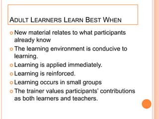 ADULT LEARNERS LEARN BEST WHEN
 New material relates to what participants
already know
 The learning environment is conducive to
learning.
 Learning is applied immediately.
 Learning is reinforced.
 Learning occurs in small groups
 The trainer values participants’ contributions
as both learners and teachers.
 