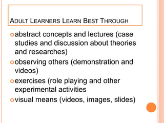 ADULT LEARNERS LEARN BEST THROUGH
abstract concepts and lectures (case
studies and discussion about theories
and researches)
observing others (demonstration and
videos)
exercises (role playing and other
experimental activities
visual means (videos, images, slides)
 