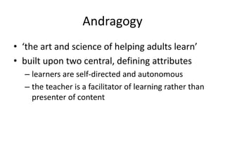 Andragogy
• ‘the art and science of helping adults learn’
• built upon two central, defining attributes
– learners are self-directed and autonomous
– the teacher is a facilitator of learning rather than
presenter of content
 