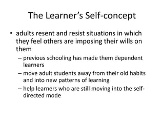 The Learner’s Self-concept
• adults resent and resist situations in which
they feel others are imposing their wills on
them
– previous schooling has made them dependent
learners
– move adult students away from their old habits
and into new patterns of learning
– help learners who are still moving into the self-
directed mode
 