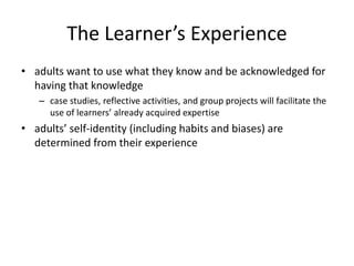 The Learner’s Experience
• adults want to use what they know and be acknowledged for
having that knowledge
– case studies, reflective activities, and group projects will facilitate the
use of learners’ already acquired expertise
• adults’ self-identity (including habits and biases) are
determined from their experience
 