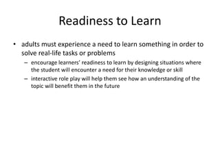 Readiness to Learn
• adults must experience a need to learn something in order to
solve real-life tasks or problems
– encourage learners’ readiness to learn by designing situations where
the student will encounter a need for their knowledge or skill
– interactive role play will help them see how an understanding of the
topic will benefit them in the future
 