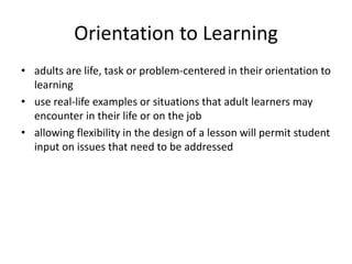 Orientation to Learning
• adults are life, task or problem-centered in their orientation to
learning
• use real-life examples or situations that adult learners may
encounter in their life or on the job
• allowing flexibility in the design of a lesson will permit student
input on issues that need to be addressed
 