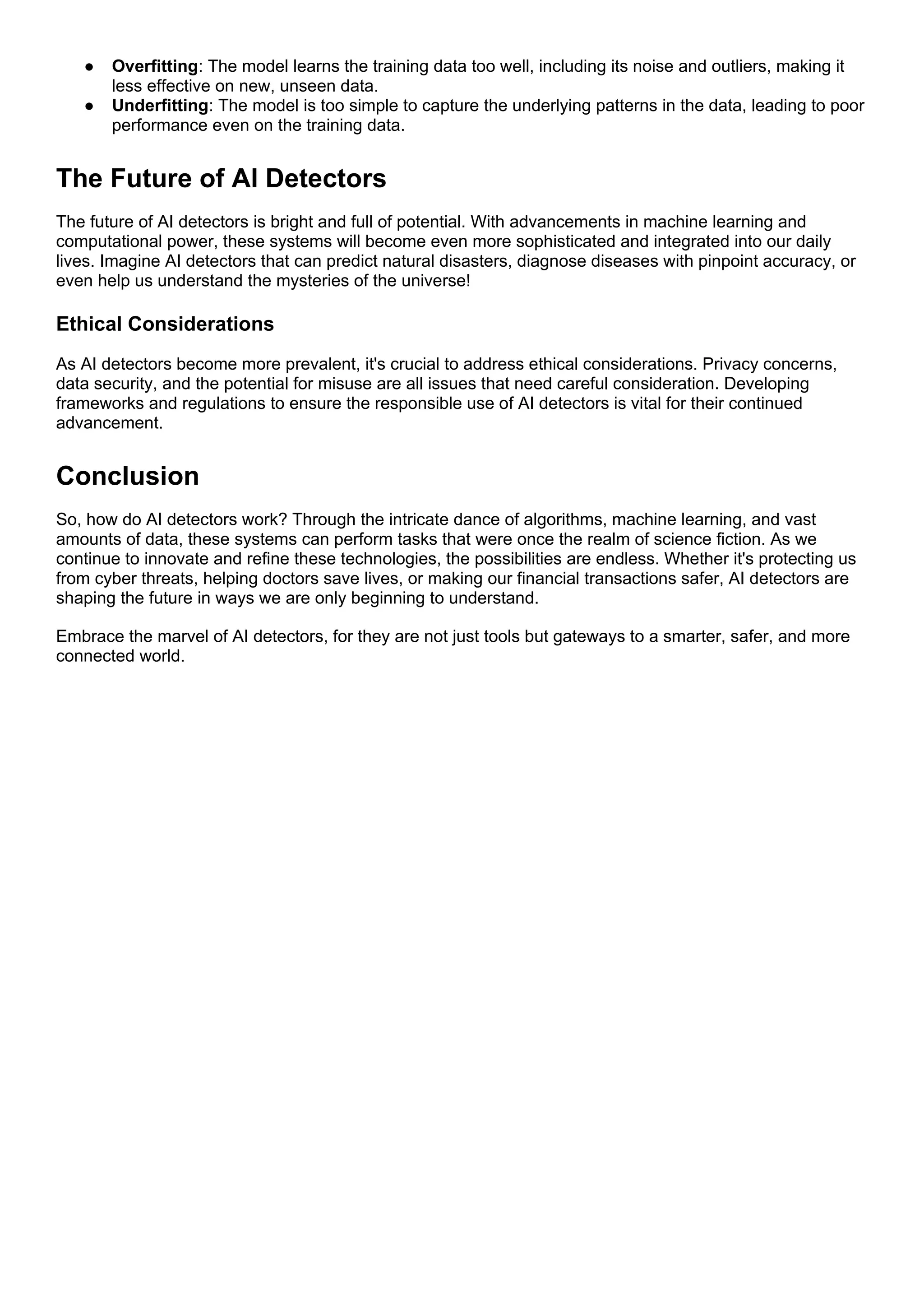 ● Overfitting: The model learns the training data too well, including its noise and outliers, making it
less effective on new, unseen data.
● Underfitting: The model is too simple to capture the underlying patterns in the data, leading to poor
performance even on the training data.
The Future of AI Detectors
The future of AI detectors is bright and full of potential. With advancements in machine learning and
computational power, these systems will become even more sophisticated and integrated into our daily
lives. Imagine AI detectors that can predict natural disasters, diagnose diseases with pinpoint accuracy, or
even help us understand the mysteries of the universe!
Ethical Considerations
As AI detectors become more prevalent, it's crucial to address ethical considerations. Privacy concerns,
data security, and the potential for misuse are all issues that need careful consideration. Developing
frameworks and regulations to ensure the responsible use of AI detectors is vital for their continued
advancement.
Conclusion
So, how do AI detectors work? Through the intricate dance of algorithms, machine learning, and vast
amounts of data, these systems can perform tasks that were once the realm of science fiction. As we
continue to innovate and refine these technologies, the possibilities are endless. Whether it's protecting us
from cyber threats, helping doctors save lives, or making our financial transactions safer, AI detectors are
shaping the future in ways we are only beginning to understand.
Embrace the marvel of AI detectors, for they are not just tools but gateways to a smarter, safer, and more
connected world.
 
